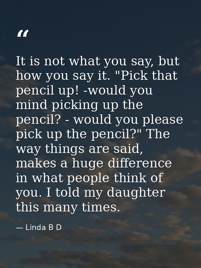 It is not what you say, but how you say it. "Pick that pencil up! -would you mind picking up the pencil? - would you ple — Linda B D
