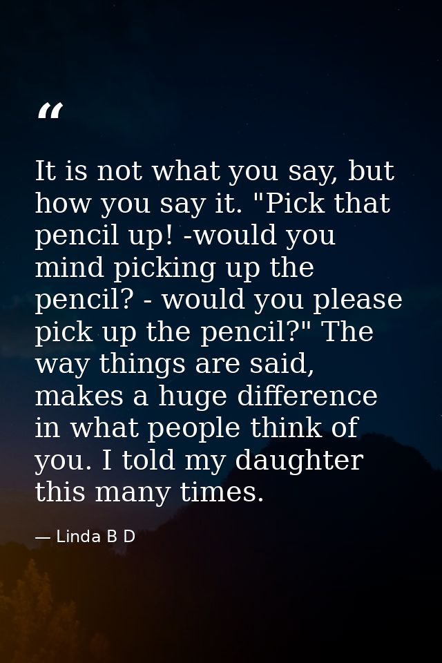 It is not what you say, but how you say it. "Pick that pencil up! -would you mind picking up the pencil? - would you ple — Linda B D