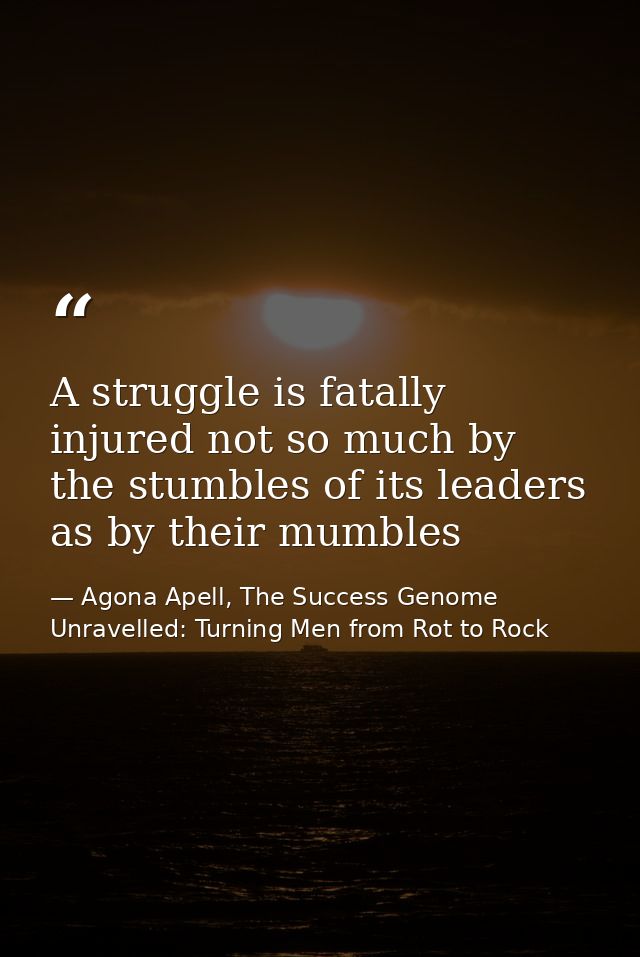 A struggle is fatally injured not so much by the stumbles of its leaders as by their mumbles — Agona Apell, The Success Genome Unravelled: Turning Men from Rot to Rock