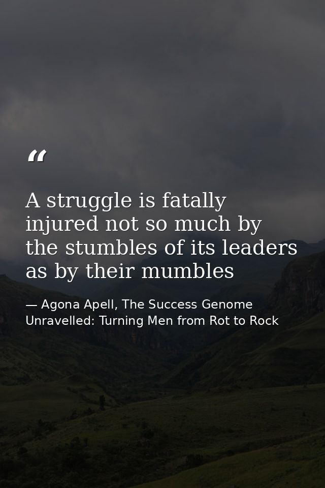 A struggle is fatally injured not so much by the stumbles of its leaders as by their mumbles — Agona Apell, The Success Genome Unravelled: Turning Men from Rot to Rock