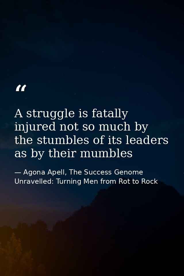 A struggle is fatally injured not so much by the stumbles of its leaders as by their mumbles — Agona Apell, The Success Genome Unravelled: Turning Men from Rot to Rock