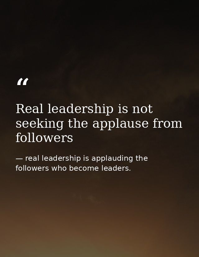 Real leadership is not seeking the applause from followers — real leadership is applauding the followers who become leaders.