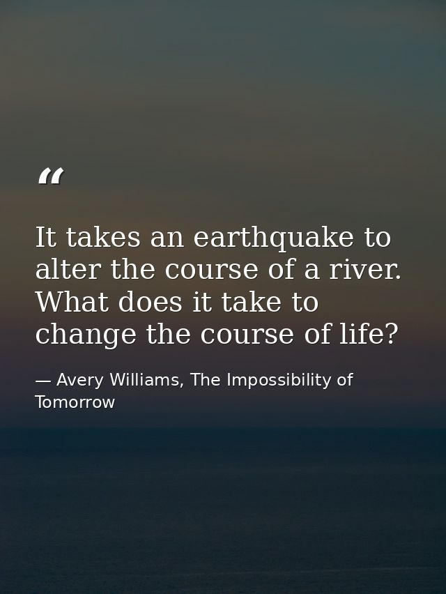 It takes an earthquake to alter the course of a river. What does it take to change the course of life? — Avery Williams, The Impossibility of Tomorrow