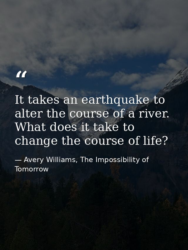 It takes an earthquake to alter the course of a river. What does it take to change the course of life? — Avery Williams, The Impossibility of Tomorrow