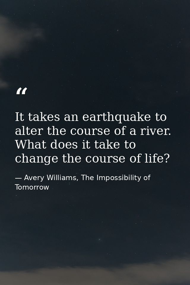 It takes an earthquake to alter the course of a river. What does it take to change the course of life? — Avery Williams, The Impossibility of Tomorrow