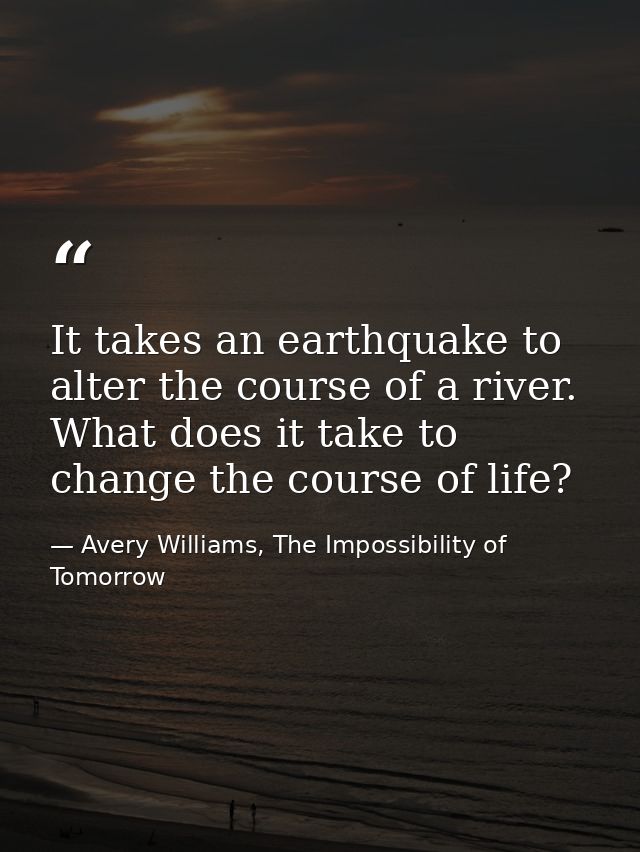 It takes an earthquake to alter the course of a river. What does it take to change the course of life? — Avery Williams, The Impossibility of Tomorrow