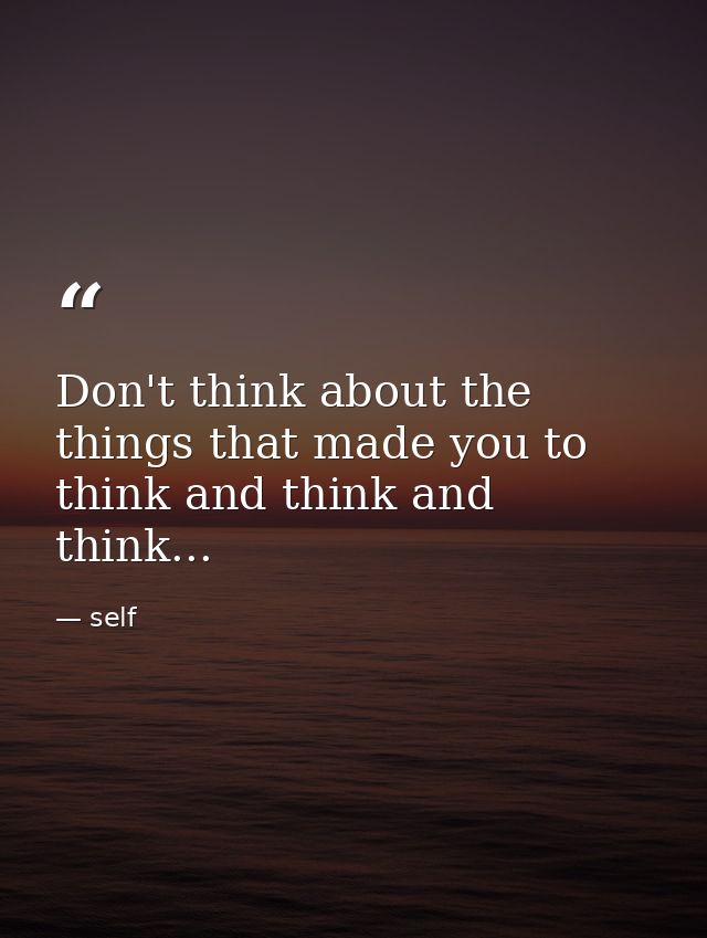 Don't think about the things that made you to think and think and think... — self