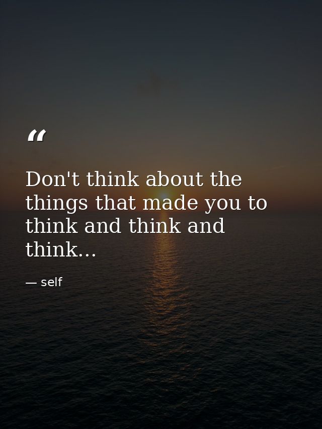 Don't think about the things that made you to think and think and think... — self