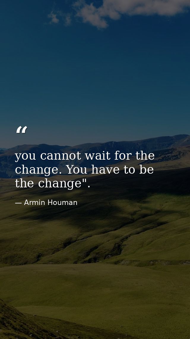 you cannot wait for the change. You have to be the change". — Armin Houman