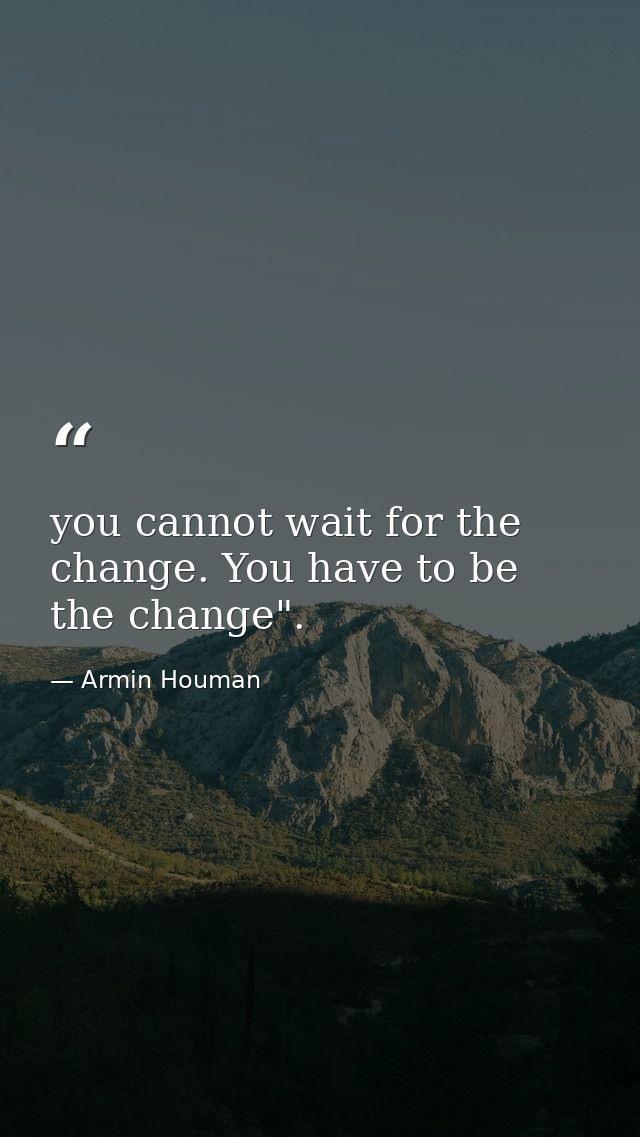 you cannot wait for the change. You have to be the change". — Armin Houman