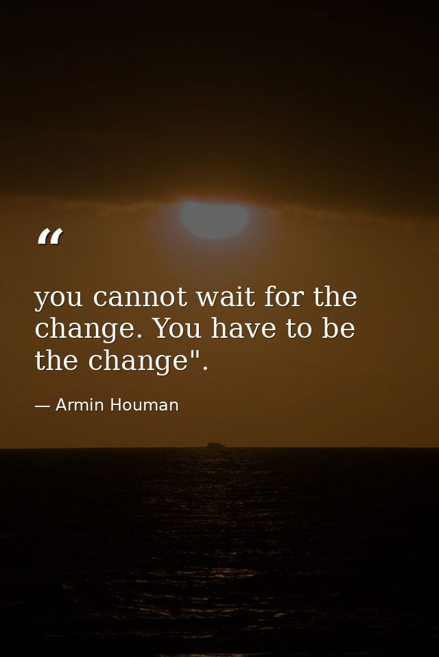 you cannot wait for the change. You have to be the change". — Armin Houman