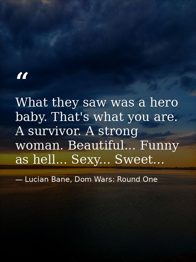 What they saw was a hero baby. That's what you are. A survivor. A strong woman. Beautiful... Funny as hell... Sexy... Sw — Lucian Bane, Dom Wars: Round One