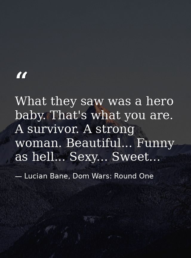 What they saw was a hero baby. That's what you are. A survivor. A strong woman. Beautiful... Funny as hell... Sexy... Sw — Lucian Bane, Dom Wars: Round One