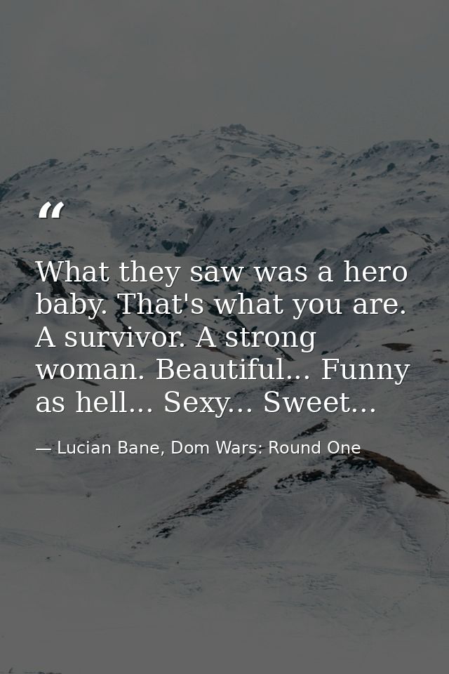What they saw was a hero baby. That's what you are. A survivor. A strong woman. Beautiful... Funny as hell... Sexy... Sw — Lucian Bane, Dom Wars: Round One