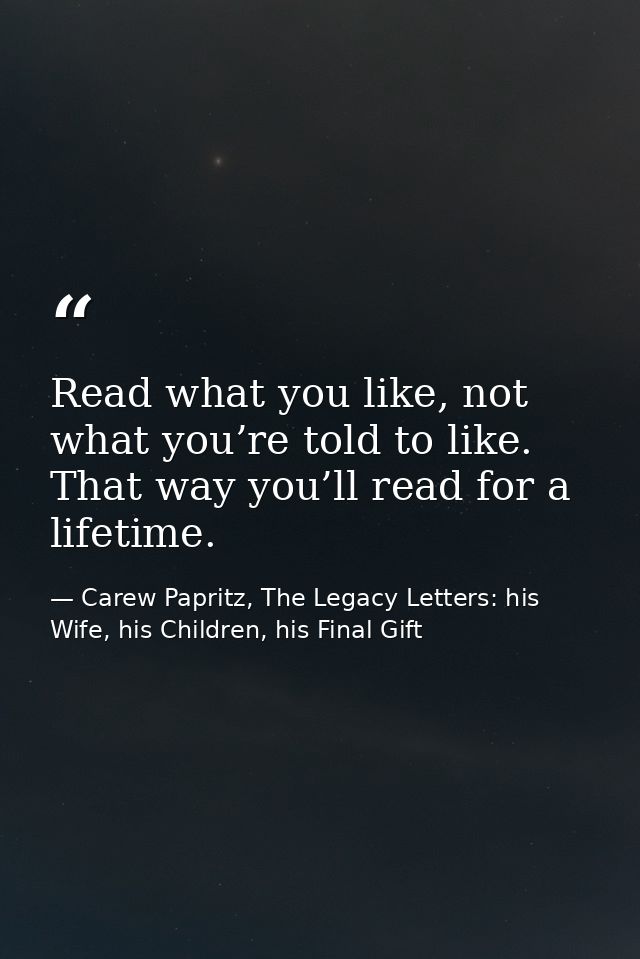 Read what you like, not what you’re told to like. That way you’ll read for a lifetime. — Carew Papritz, The Legacy Letters: his Wife, his Children, his Final Gift