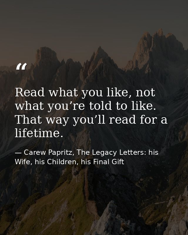 Read what you like, not what you’re told to like. That way you’ll read for a lifetime. — Carew Papritz, The Legacy Letters: his Wife, his Children, his Final Gift