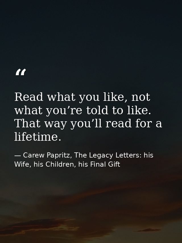 Read what you like, not what you’re told to like. That way you’ll read for a lifetime. — Carew Papritz, The Legacy Letters: his Wife, his Children, his Final Gift