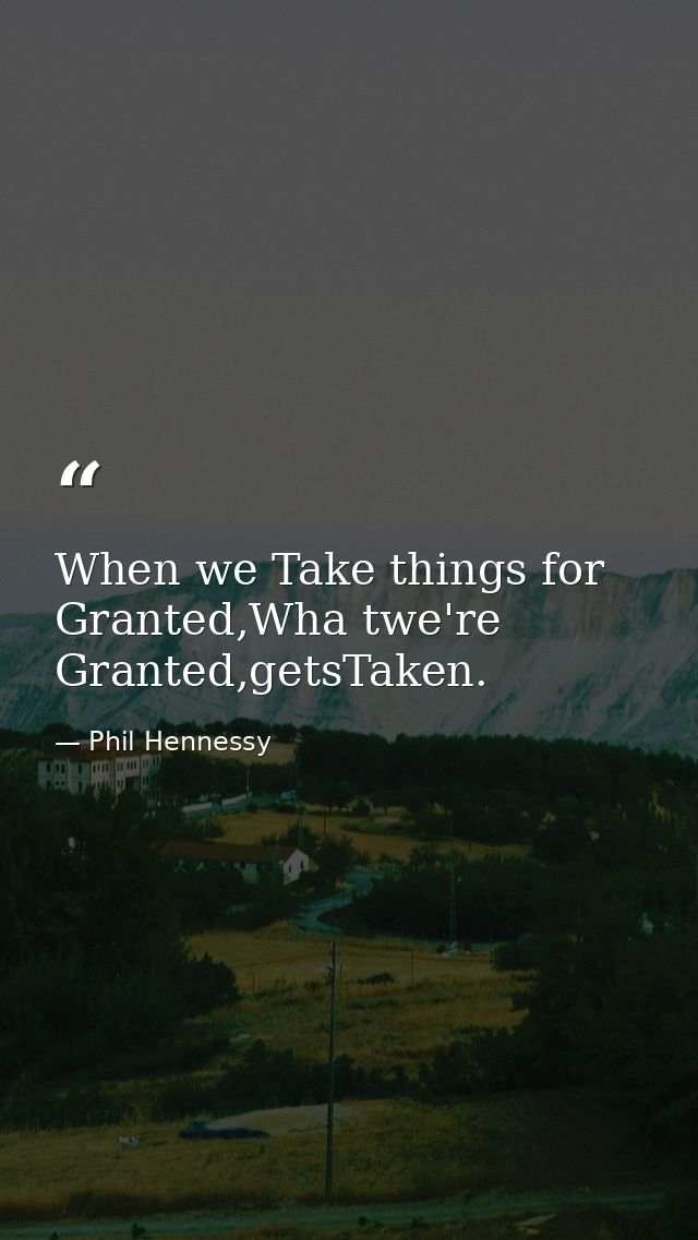 When we Take things for Granted,Wha twe're Granted,getsTaken. — Phil Hennessy