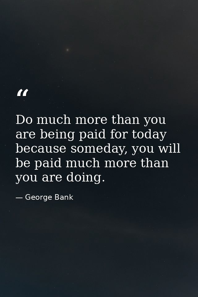 Do much more than you are being paid for today because someday, you will be paid much more than you are doing. — George Bank