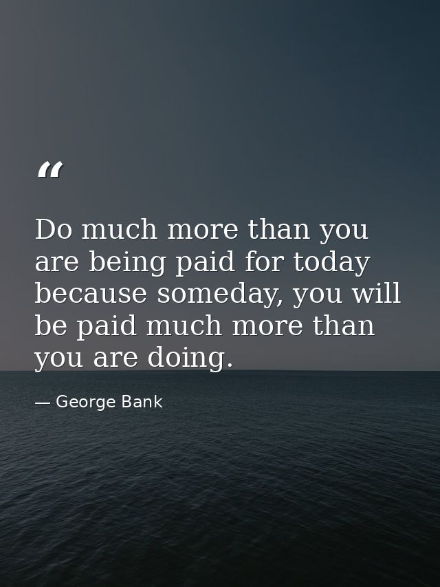 Do much more than you are being paid for today because someday, you will be paid much more than you are doing. — George Bank