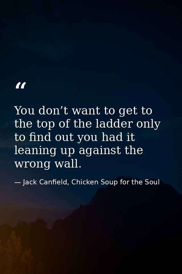 You don’t want to get to the top of the ladder only to find out you had it leaning up against the wrong wall. — Jack Canfield, Chicken Soup for the Soul