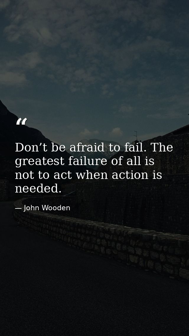 Don’t be afraid to fail. The greatest failure of all is not to act when action is needed. — John Wooden