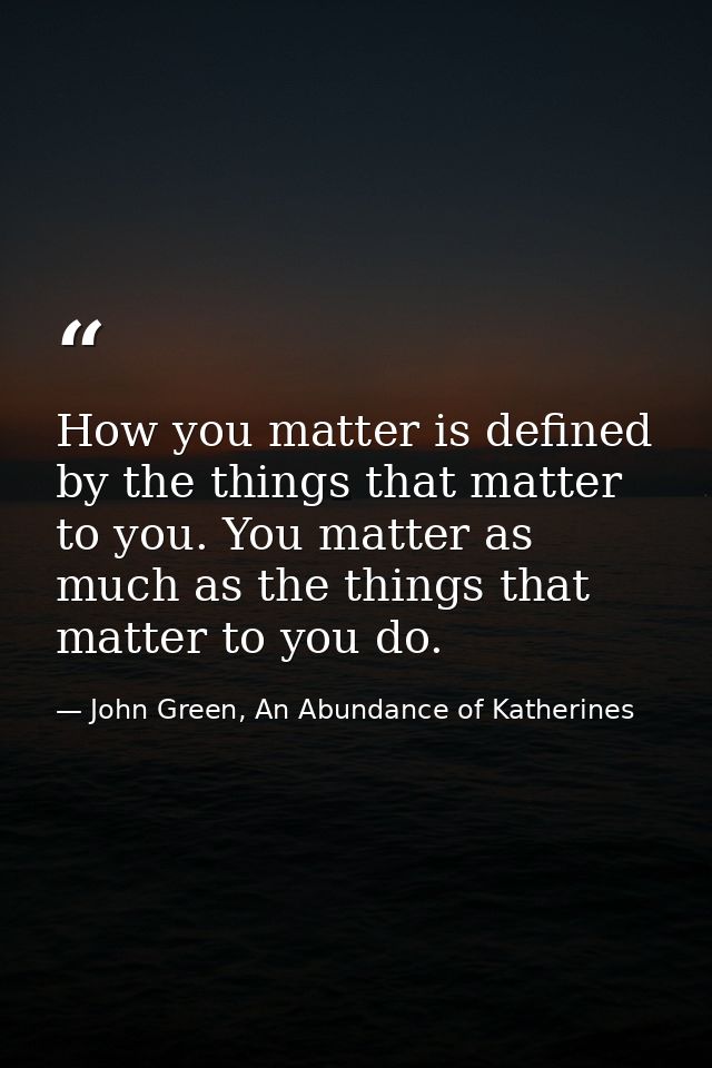 How you matter is defined by the things that matter to you. You matter as much as the things that matter to you do. — John Green, An Abundance of Katherines