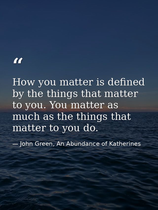 How you matter is defined by the things that matter to you. You matter as much as the things that matter to you do. — John Green, An Abundance of Katherines