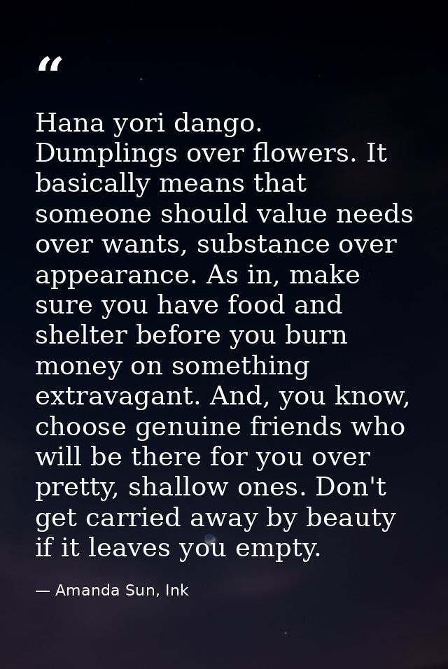 Hana yori dango. Dumplings over flowers. It basically means that someone should value needs over wants, substance over a — Amanda Sun, Ink