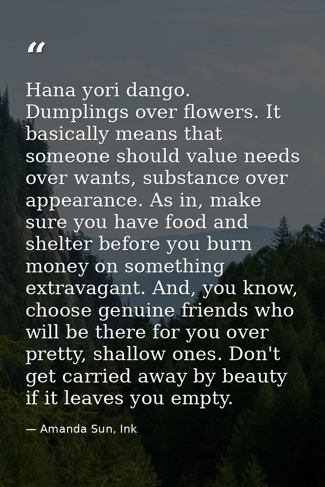 Hana yori dango. Dumplings over flowers. It basically means that someone should value needs over wants, substance over a — Amanda Sun, Ink