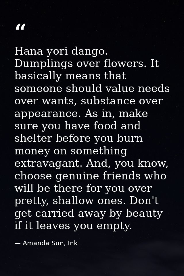 Hana yori dango. Dumplings over flowers. It basically means that someone should value needs over wants, substance over a — Amanda Sun, Ink