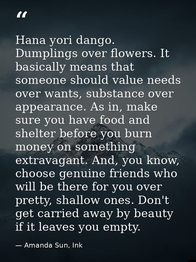 Hana yori dango. Dumplings over flowers. It basically means that someone should value needs over wants, substance over a — Amanda Sun, Ink