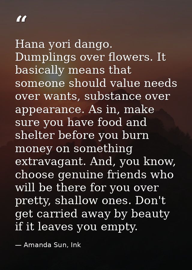 Hana yori dango. Dumplings over flowers. It basically means that someone should value needs over wants, substance over a — Amanda Sun, Ink
