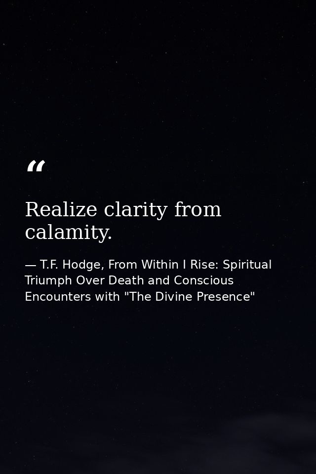 Realize clarity from calamity. — T.F. Hodge, From Within I Rise: Spiritual Triumph Over Death and Conscious Encounters with "The Divine Presence"