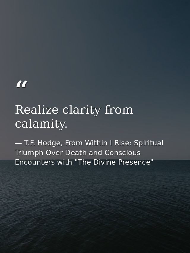 Realize clarity from calamity. — T.F. Hodge, From Within I Rise: Spiritual Triumph Over Death and Conscious Encounters with "The Divine Presence"