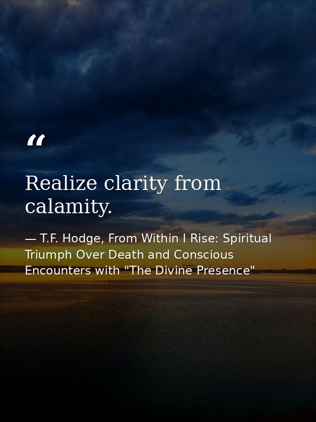Realize clarity from calamity. — T.F. Hodge, From Within I Rise: Spiritual Triumph Over Death and Conscious Encounters with "The Divine Presence"