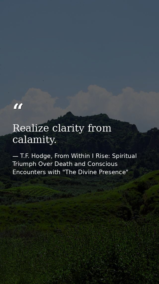 Realize clarity from calamity. — T.F. Hodge, From Within I Rise: Spiritual Triumph Over Death and Conscious Encounters with "The Divine Presence"