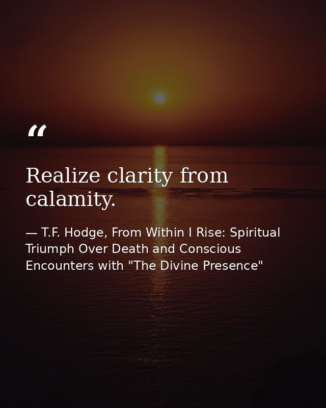 Realize clarity from calamity. — T.F. Hodge, From Within I Rise: Spiritual Triumph Over Death and Conscious Encounters with "The Divine Presence"