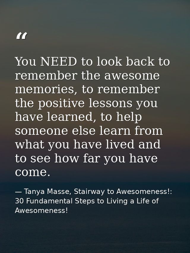 You NEED to look back to remember the awesome memories, to remember the positive lessons you have learned, to help someo — Tanya Masse, Stairway to Awesomeness!: 30 Fundamental Steps to Living a Life of Awesomeness!