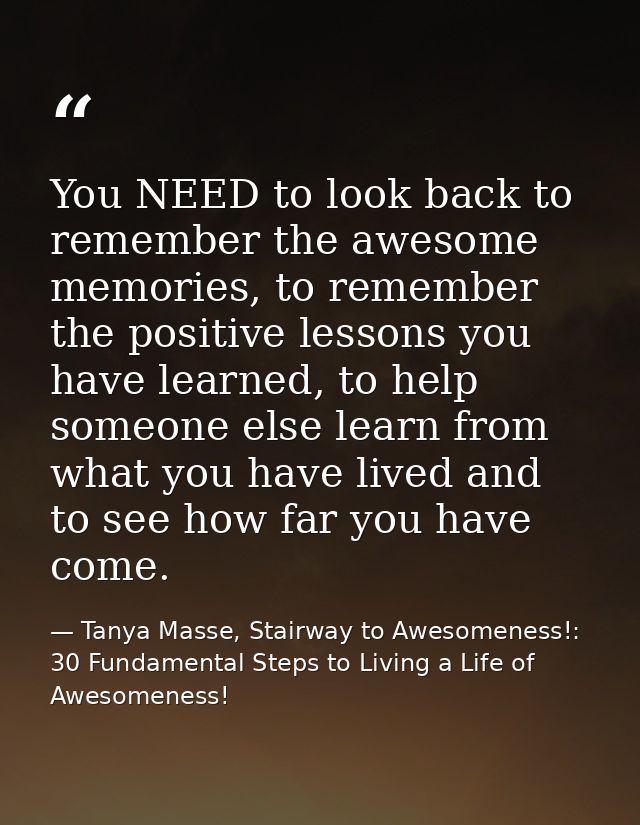You NEED to look back to remember the awesome memories, to remember the positive lessons you have learned, to help someo — Tanya Masse, Stairway to Awesomeness!: 30 Fundamental Steps to Living a Life of Awesomeness!
