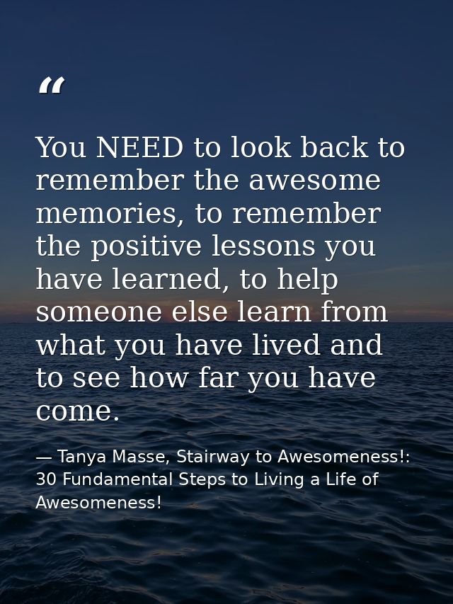You NEED to look back to remember the awesome memories, to remember the positive lessons you have learned, to help someo — Tanya Masse, Stairway to Awesomeness!: 30 Fundamental Steps to Living a Life of Awesomeness!