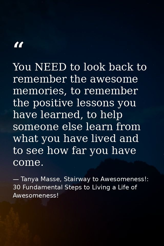 You NEED to look back to remember the awesome memories, to remember the positive lessons you have learned, to help someo — Tanya Masse, Stairway to Awesomeness!: 30 Fundamental Steps to Living a Life of Awesomeness!