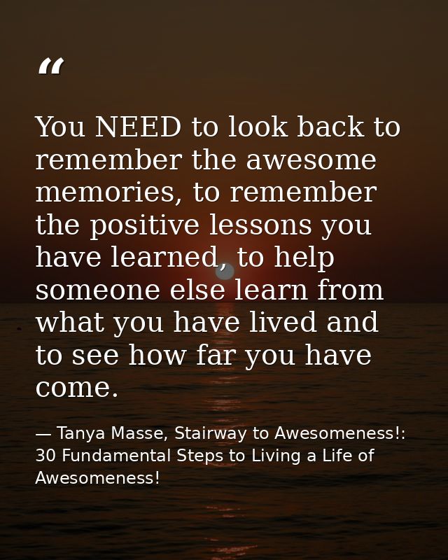 You NEED to look back to remember the awesome memories, to remember the positive lessons you have learned, to help someo — Tanya Masse, Stairway to Awesomeness!: 30 Fundamental Steps to Living a Life of Awesomeness!