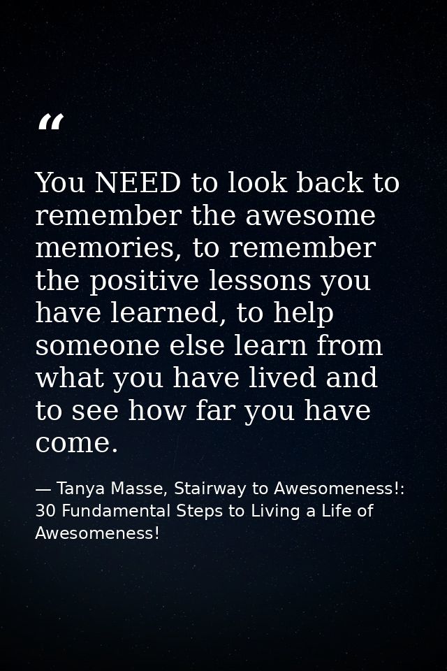 You NEED to look back to remember the awesome memories, to remember the positive lessons you have learned, to help someo — Tanya Masse, Stairway to Awesomeness!: 30 Fundamental Steps to Living a Life of Awesomeness!