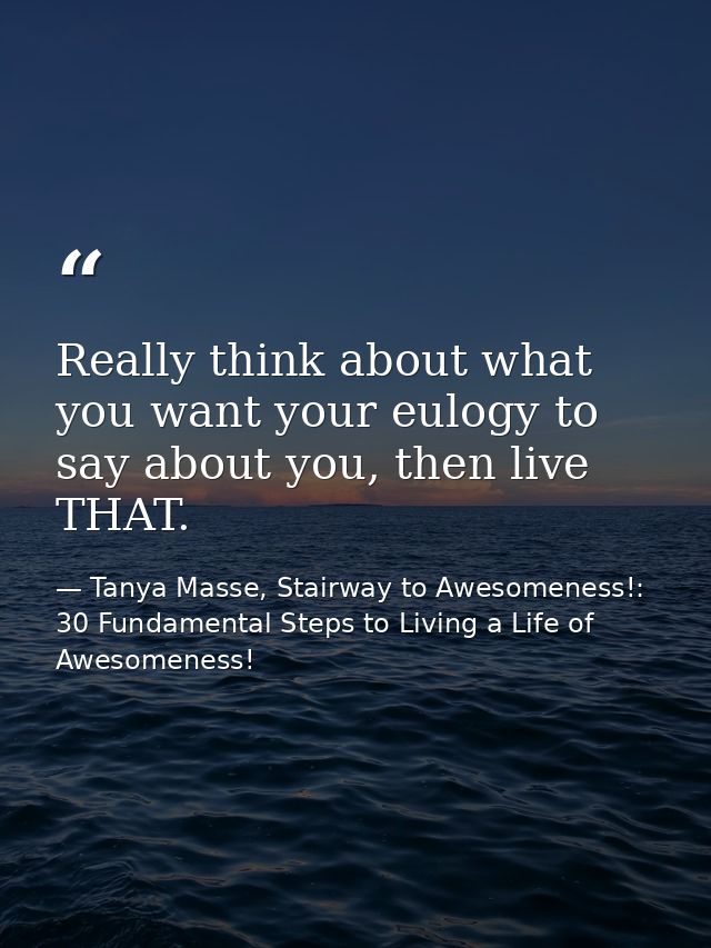 Really think about what you want your eulogy to say about you, then live THAT. — Tanya Masse, Stairway to Awesomeness!: 30 Fundamental Steps to Living a Life of Awesomeness!