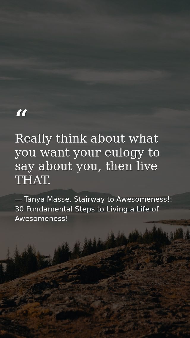 Really think about what you want your eulogy to say about you, then live THAT. — Tanya Masse, Stairway to Awesomeness!: 30 Fundamental Steps to Living a Life of Awesomeness!