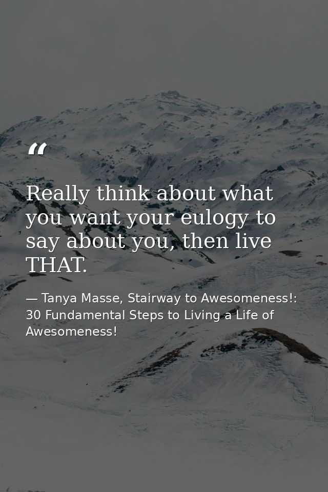 Really think about what you want your eulogy to say about you, then live THAT. — Tanya Masse, Stairway to Awesomeness!: 30 Fundamental Steps to Living a Life of Awesomeness!