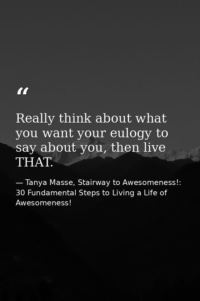 Really think about what you want your eulogy to say about you, then live THAT. — Tanya Masse, Stairway to Awesomeness!: 30 Fundamental Steps to Living a Life of Awesomeness!