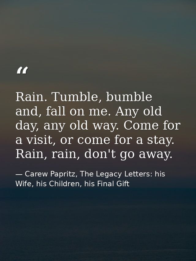 Rain. Tumble, bumble and, fall on me. Any old day, any old way. Come for a visit, or come for a stay. Rain, rain, don't  — Carew Papritz, The Legacy Letters: his Wife, his Children, his Final Gift