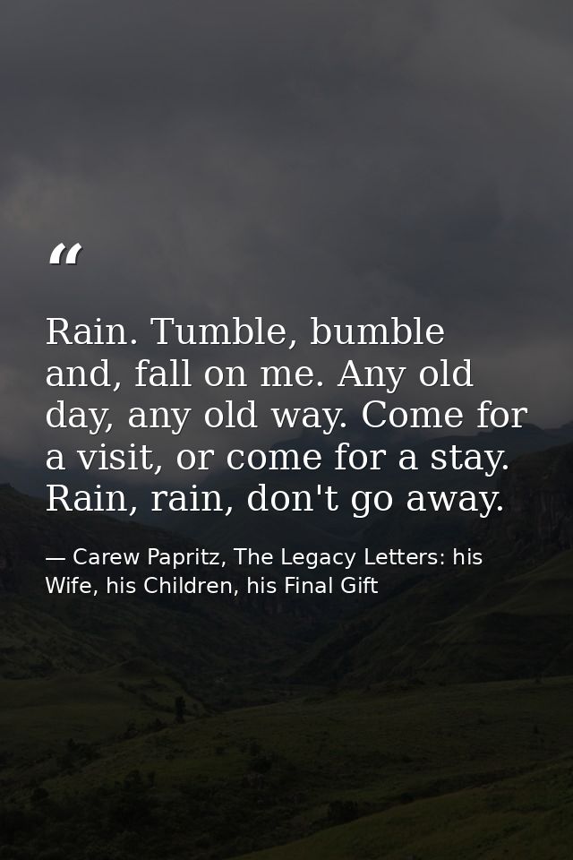 Rain. Tumble, bumble and, fall on me. Any old day, any old way. Come for a visit, or come for a stay. Rain, rain, don't  — Carew Papritz, The Legacy Letters: his Wife, his Children, his Final Gift